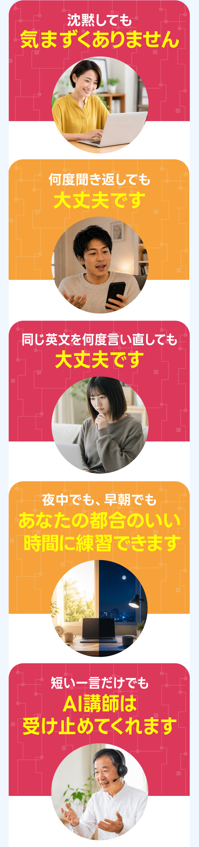 同じ質問を100回繰り返してもAIは絶対に嫌な顔をしません / 同じ英文を1,000回言い直しても呆れず笑顔で付き合ってくれます / どれだけ沈黙しても気まずさはゼロ / 夜中でも早朝でもあなたの都合に100%合わせてくれます