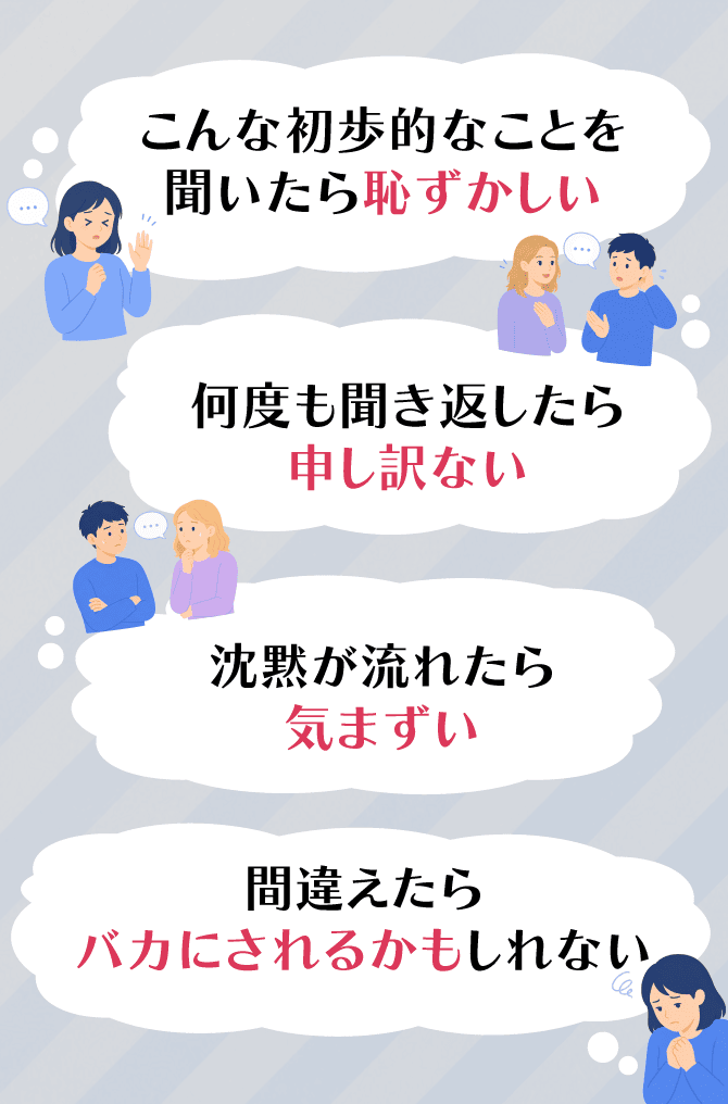 こんな初歩的なことを聞いたら恥ずかしい / 何度も聞き返したら申し訳ない / 沈黙が流れたら気まずい / 間違えたらバカにされるかもしれない